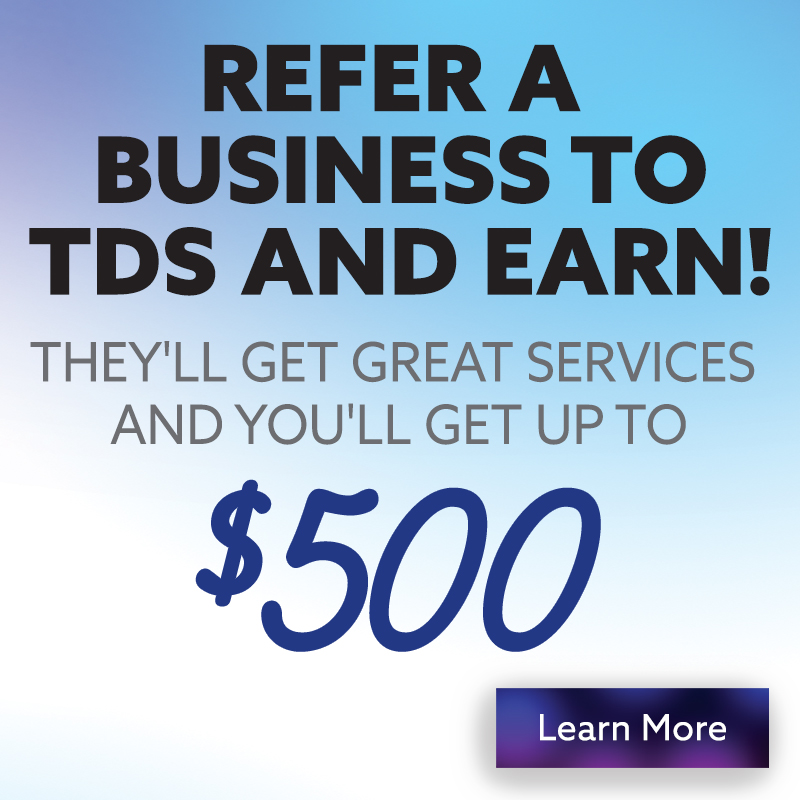 Refer a Business to TDS and Earn! They'll get great services and you'll get up to $500! Click to learn more.